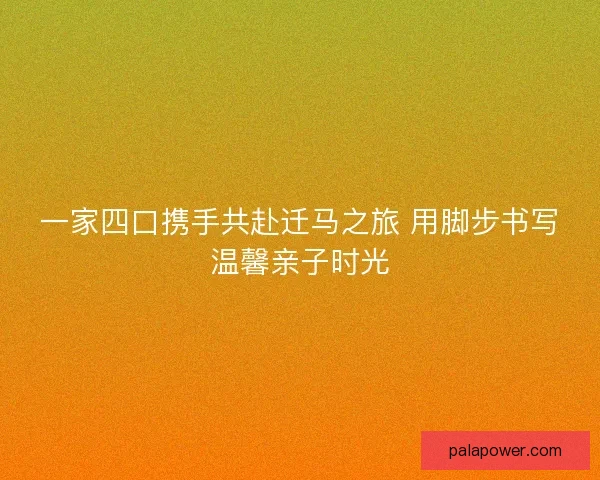 一家四口携手共赴迁马之旅 用脚步书写温馨亲子时光