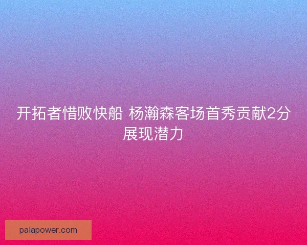 开拓者惜败快船 杨瀚森客场首秀贡献2分展现潜力