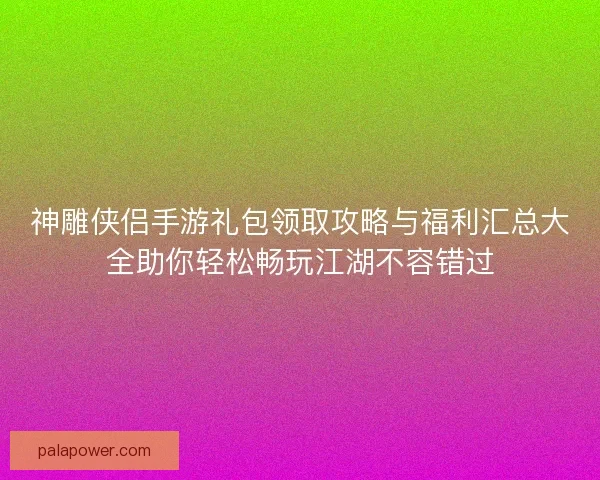 神雕侠侣手游礼包领取攻略与福利汇总大全助你轻松畅玩江湖不容错过
