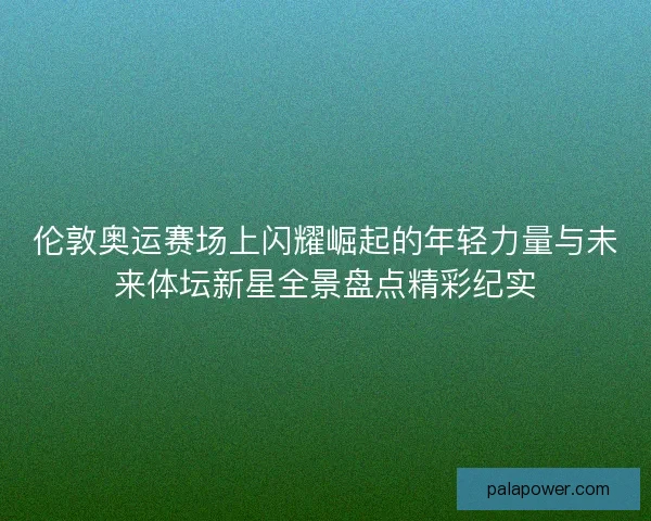 伦敦奥运赛场上闪耀崛起的年轻力量与未来体坛新星全景盘点精彩纪实