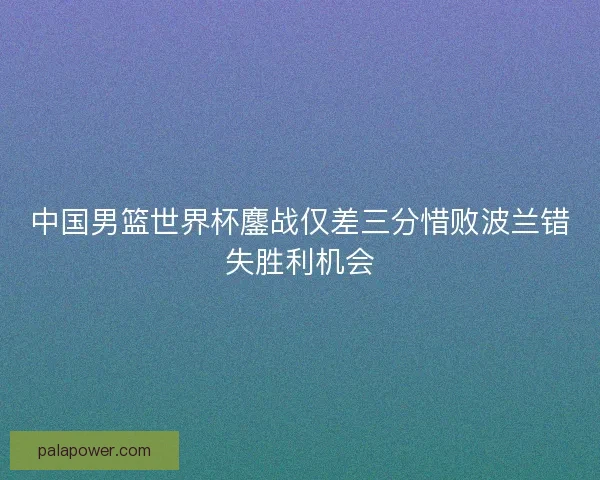 中国男篮世界杯鏖战仅差三分惜败波兰错失胜利机会